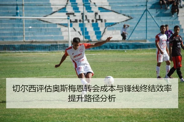切尔西评估奥斯梅恩转会成本与锋线终结效率提升路径分析